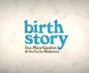 WATCH THE FEATURE DOCUMENTARY NOW AT BIRTHSTORYMOVIE.COMnDirected by Sara Lamm &amp; Mary WigmorenProduced by Sara Lamm, Mary Wigmore, Kate Roughan &amp; Zachary MortensennA Reckon So &amp; Ghost Robot Production nnThe feature-length documentary BIRTH STORY: Ina May Gaskin and The Farm Midwives tells the story of counterculture heroine Ina May Gaskin and her spirited friends, who began delivering each other’s babies in 1970, on a caravan of hippie school buses, headed to a patch of rural Tenne