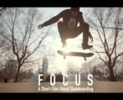 FOCUS is a short-film about skateboarding. Valentin Schenk has been skating for several years. The film shows his daily life and his passion for skateboarding. Waking up, Valentin already thinks about skating, but when he is ready for his session he gets distracted by things from daily life. As soon as he is focusing on skateboarding he is landing his tricks.nnThe motivation for producing this film was to not create another trick by trick movie with background music, but something different. The