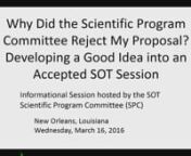 Informational Session: Why Did the Scientific Program Committee Reject My Proposal? Developing a Good Idea into an Accepted SOT SessionnnChairperson(s): John B. Morris, University of Connecticut, Storrs, CT; and Patricia E. Ganey, Michigan State University, East Lansing, MI.nnEndorser(s): Scientific Program CommitteennThe scientific sessions at the Annual Meeting are selected from proposals submitted by the membership. In this way the Scientific ProgramnCommittee (SPC) ensures the Annual Meeting