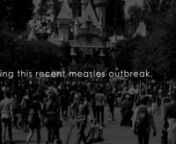 The truth about the recent measles outbreak that started in Disneyland.nnMeasles is a childhood infection caused by a virus. Once quite common, measles can now almost always be prevented with a vaccine. Signs and symptoms of measles include cough, runny nose, inflamed eyes, sore throat, fever and a red, blotchy skin rash.nnThe keyword is