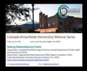 Recording from the July 24, 2015 webinar, Getting Redevelopment Done. Featuring: Doug Jamison, Colorado Brownfields Program Director, Colorado Department of Public Health and Environment (CDPHE); Alissa Schultz, Targeted Brownfields Assessment (TBA) Program Coordinator, CDPHE; and Fonda Apostolopoulos, Voluntary Cleanup Coordinator, P.E., CDPHE.