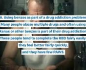 Patients generally fall into one of the following three categories of use: A. Using benzos as part of a drug addiction problem. Many people abuse multiple drugs and often using Xanax or other benzos is part of their drug addiction. These people tend to complete the RBD fairly easily, they feel better fairly quickly, and they have few PAWS.nB. Using Benzos for a short term stress situation. Many people are prescribed a benzo for a stressful situation such as relationship stress, business stress,